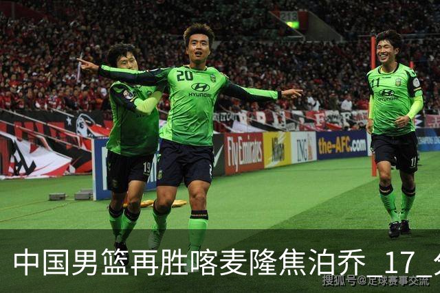 中国男篮再胜喀麦隆焦泊乔 17 分 9 篮板，杜锋真是不会用中锋