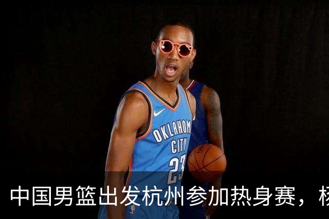 中国男篮出发杭州参加热身赛，杨瀚森未跟队，因为他是NBA球员