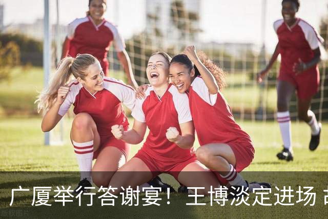 广厦举行答谢宴！王博淡定进场 胡金秋微笑 孙铭徽很尴尬 布朗很开心