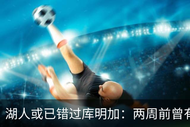 湖人或已错过库明加：两周前曾有机会先签后换，内部人士承认运作窗口已关闭