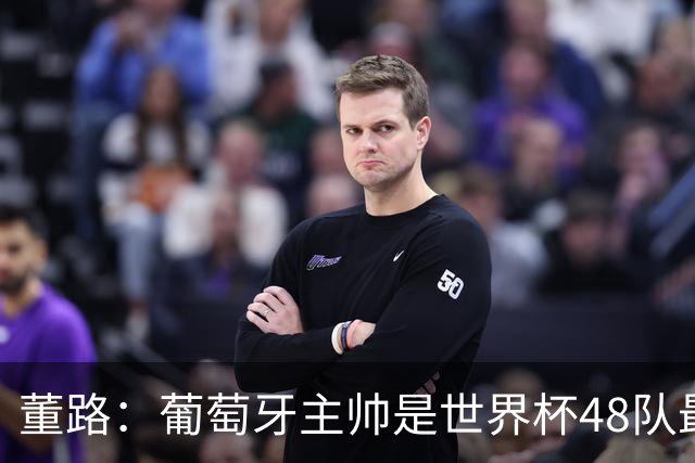 董路：葡萄牙主帅是世界杯48队最差的，他不敢拿下C罗，坑了全队