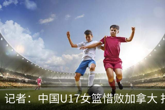 记者：中国U17女篮惜败加拿大 打进八强是时隔10年取得的最好战绩