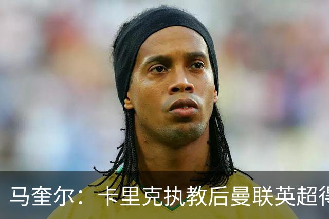 马奎尔：卡里克执教后曼联英超得分最多，这个季前赛很不错