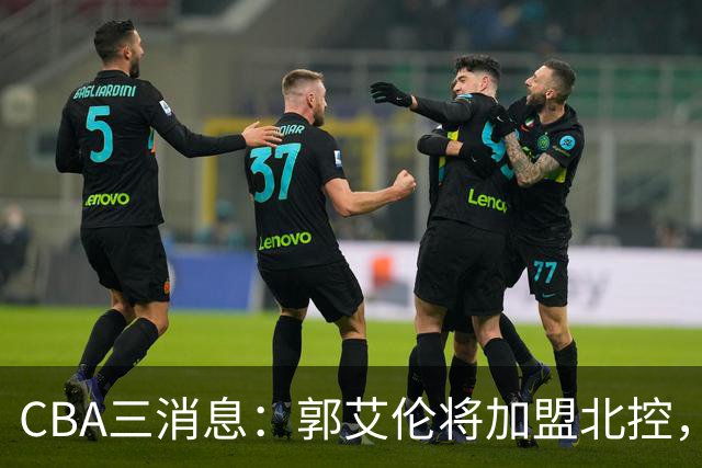 CBA三消息：郭艾伦将加盟北控，徐杰知恩图报，邱彪不讲情面